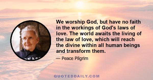 We worship God, but have no faith in the workings of God's laws of love. The world awaits the living of the law of love, which will reach the divine within all human beings and transform them.