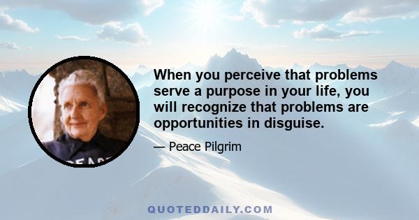 When you perceive that problems serve a purpose in your life, you will recognize that problems are opportunities in disguise.