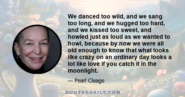 We danced too wild, and we sang too long, and we hugged too hard, and we kissed too sweet, and howled just as loud as we wanted to howl, because by now we were all old enough to know that what looks like crazy on an