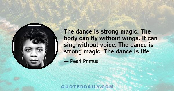 The dance is strong magic. The body can fly without wings. It can sing without voice. The dance is strong magic. The dance is life.