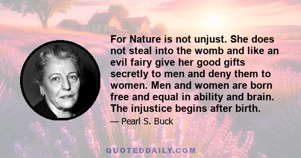 For Nature is not unjust. She does not steal into the womb and like an evil fairy give her good gifts secretly to men and deny them to women. Men and women are born free and equal in ability and brain. The injustice