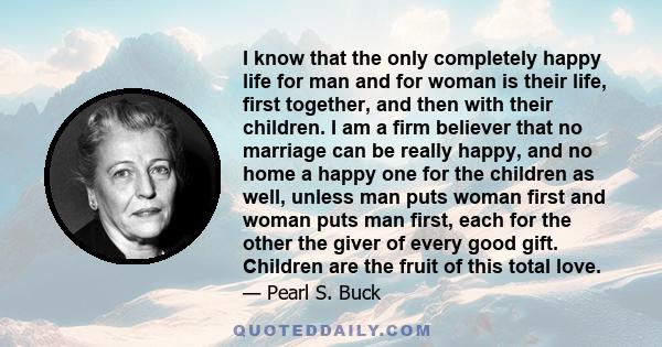 I know that the only completely happy life for man and for woman is their life, first together, and then with their children. I am a firm believer that no marriage can be really happy, and no home a happy one for the