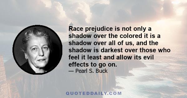 Race prejudice is not only a shadow over the colored it is a shadow over all of us, and the shadow is darkest over those who feel it least and allow its evil effects to go on.