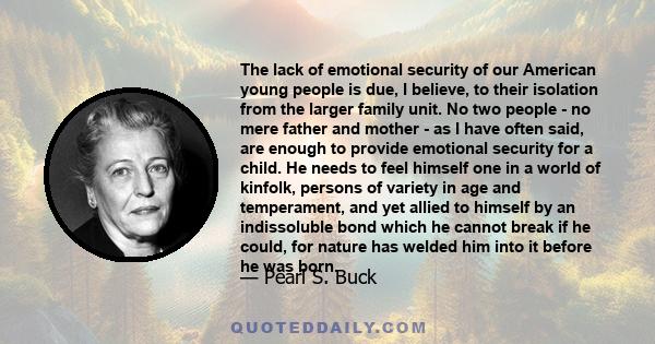 The lack of emotional security of our American young people is due, I believe, to their isolation from the larger family unit. No two people - no mere father and mother - as I have often said, are enough to provide