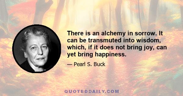 There is an alchemy in sorrow. It can be transmuted into wisdom, which, if it does not bring joy, can yet bring happiness.