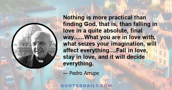 Nothing is more practical than finding God, that is, than falling in love in a quite absolute, final way......What you are in love with, what seizes your imagination, will affect everything....Fall in love, stay in