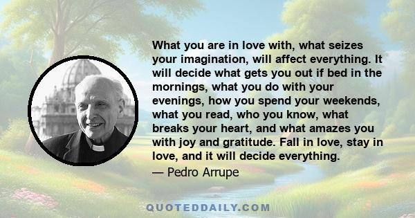 What you are in love with, what seizes your imagination, will affect everything. It will decide what gets you out if bed in the mornings, what you do with your evenings, how you spend your weekends, what you read, who