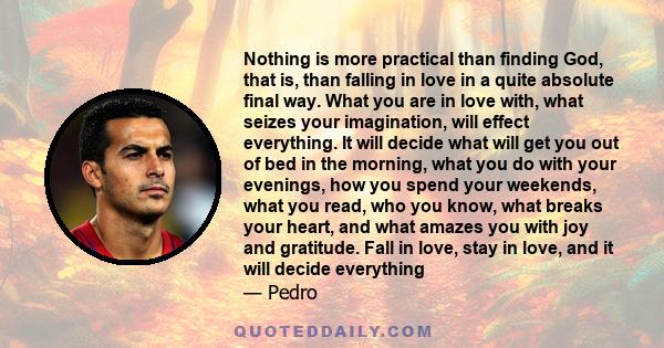 Nothing is more practical than finding God, that is, than falling in love in a quite absolute final way. What you are in love with, what seizes your imagination, will effect everything. It will decide what will get you