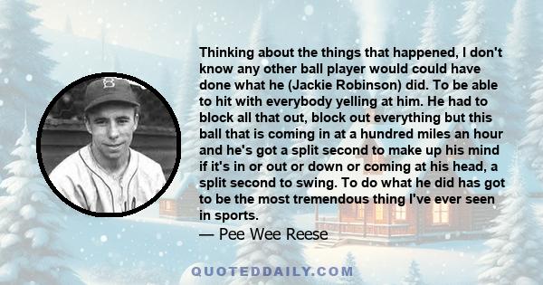 Thinking about the things that happened, I don't know any other ball player would could have done what he (Jackie Robinson) did. To be able to hit with everybody yelling at him. He had to block all that out, block out