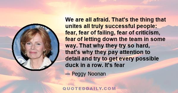 We are all afraid. That's the thing that unites all truly successful people: fear, fear of failing, fear of criticism, fear of letting down the team in some way. That why they try so hard, that's why they pay attention