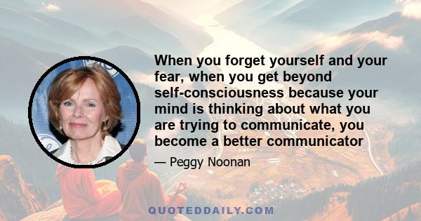 When you forget yourself and your fear, when you get beyond self-consciousness because your mind is thinking about what you are trying to communicate, you become a better communicator