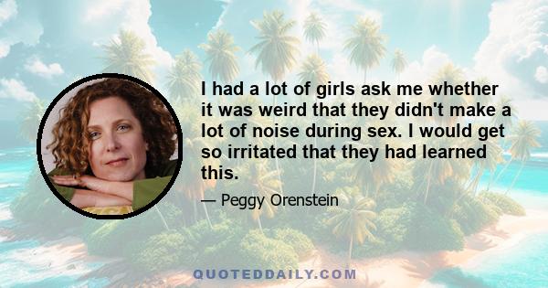 I had a lot of girls ask me whether it was weird that they didn't make a lot of noise during sex. I would get so irritated that they had learned this.