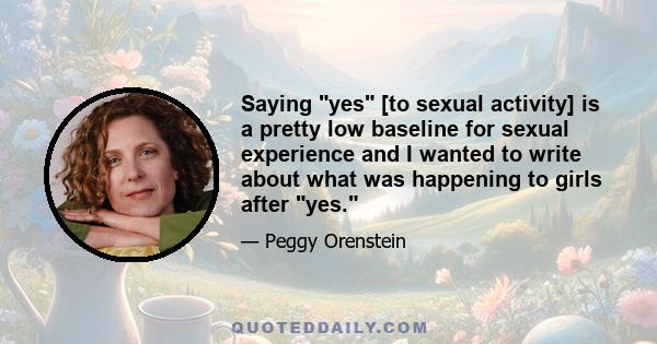Saying yes [to sexual activity] is a pretty low baseline for sexual experience and I wanted to write about what was happening to girls after yes.
