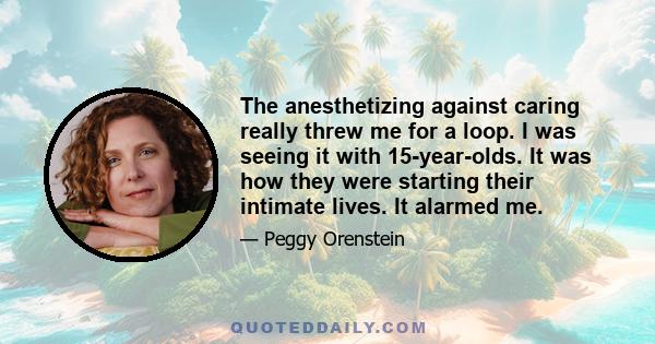 The anesthetizing against caring really threw me for a loop. I was seeing it with 15-year-olds. It was how they were starting their intimate lives. It alarmed me.