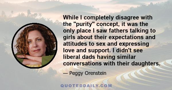 While I completely disagree with the purity concept, it was the only place I saw fathers talking to girls about their expectations and attitudes to sex and expressing love and support. I didn't see liberal dads having