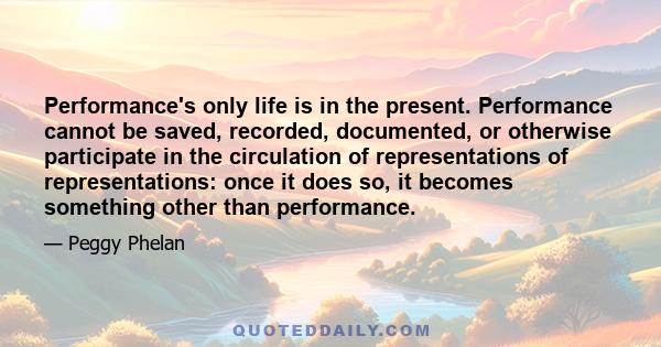 Performance's only life is in the present. Performance cannot be saved, recorded, documented, or otherwise participate in the circulation of representations of representations: once it does so, it becomes something