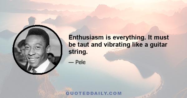 Enthusiasm is everything. It must be taut and vibrating like a guitar string.