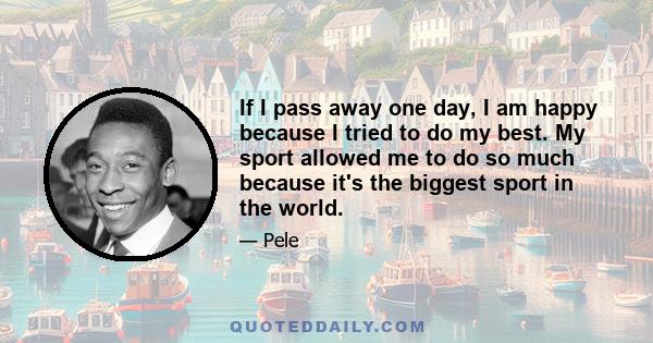 If I pass away one day, I am happy because I tried to do my best. My sport allowed me to do so much because it's the biggest sport in the world.