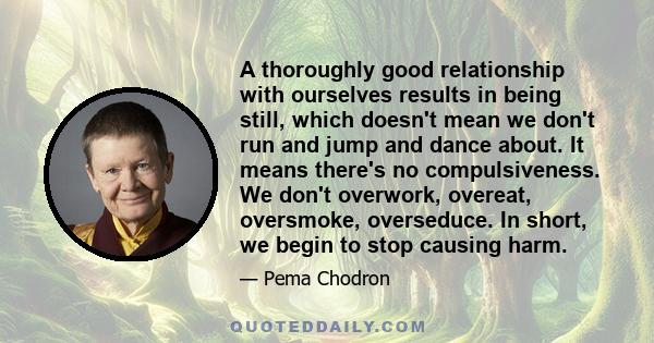 A thoroughly good relationship with ourselves results in being still, which doesn't mean we don't run and jump and dance about. It means there's no compulsiveness. We don't overwork, overeat, oversmoke, overseduce. In