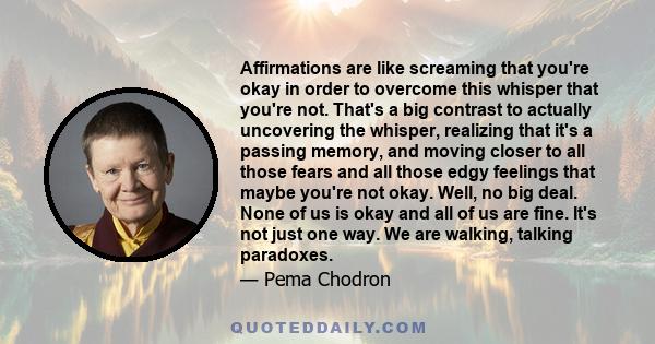 Affirmations are like screaming that you're okay in order to overcome this whisper that you're not. That's a big contrast to actually uncovering the whisper, realizing that it's a passing memory, and moving closer to