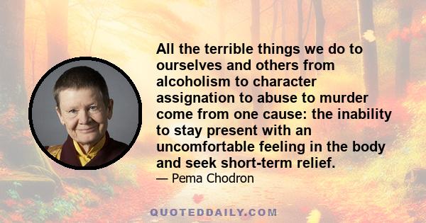 All the terrible things we do to ourselves and others from alcoholism to character assignation to abuse to murder come from one cause: the inability to stay present with an uncomfortable feeling in the body and seek