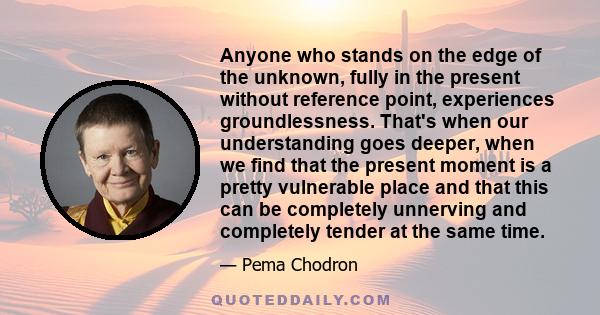 Anyone who stands on the edge of the unknown, fully in the present without reference point, experiences groundlessness. That's when our understanding goes deeper, when we find that the present moment is a pretty