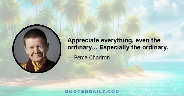 Appreciate everything, even the ordinary... Especially the ordinary.