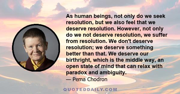 As human beings, not only do we seek resolution, but we also feel that we deserve resolution. However, not only do we not deserve resolution, we suffer from resolution. We don't deserve resolution; we deserve something