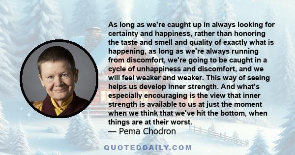 As long as we're caught up in always looking for certainty and happiness, rather than honoring the taste and smell and quality of exactly what is happening, as long as we're always running from discomfort, we're going