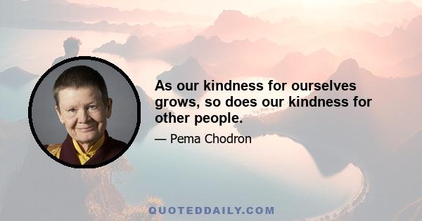 As our kindness for ourselves grows, so does our kindness for other people.