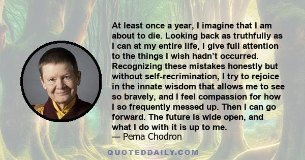 At least once a year, I imagine that I am about to die. Looking back as truthfully as I can at my entire life, I give full attention to the things I wish hadn’t occurred. Recognizing these mistakes honestly but without