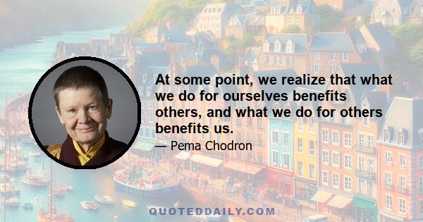 At some point, we realize that what we do for ourselves benefits others, and what we do for others benefits us.