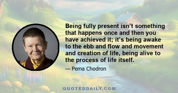 Being fully present isn’t something that happens once and then you have achieved it; it’s being awake to the ebb and flow and movement and creation of life, being alive to the process of life itself.