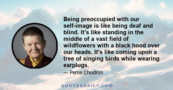 Being preoccupied with our self-image is like being deaf and blind. It's like standing in the middle of a vast field of wildflowers with a black hood over our heads. It's like coming upon a tree of singing birds while