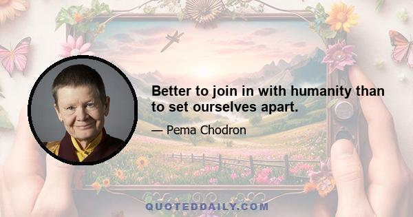 Better to join in with humanity than to set ourselves apart.