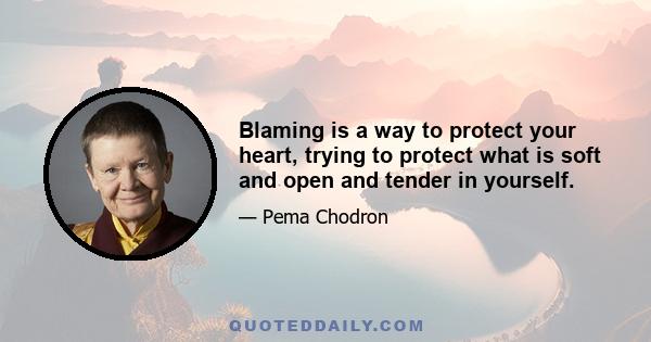 Blaming is a way to protect your heart, trying to protect what is soft and open and tender in yourself.