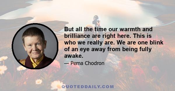 But all the time our warmth and brilliance are right here. This is who we really are. We are one blink of an eye away from being fully awake.