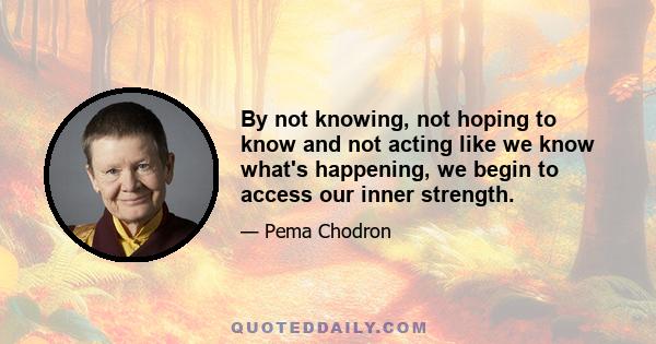 By not knowing, not hoping to know and not acting like we know what's happening, we begin to access our inner strength.