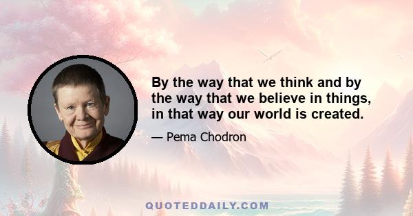 By the way that we think and by the way that we believe in things, in that way our world is created.