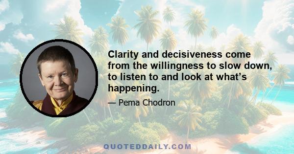 Clarity and decisiveness come from the willingness to slow down, to listen to and look at what’s happening.