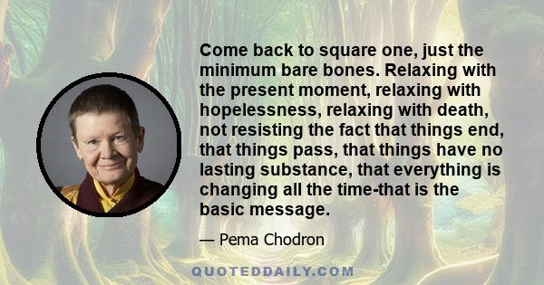 Come back to square one, just the minimum bare bones. Relaxing with the present moment, relaxing with hopelessness, relaxing with death, not resisting the fact that things end, that things pass, that things have no