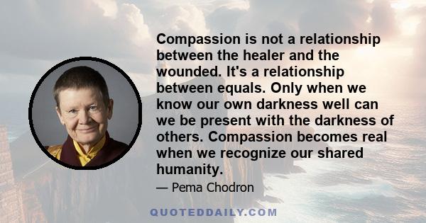 Compassion is not a relationship between the healer and the wounded. It's a relationship between equals. Only when we know our own darkness well can we be present with the darkness of others. Compassion becomes real