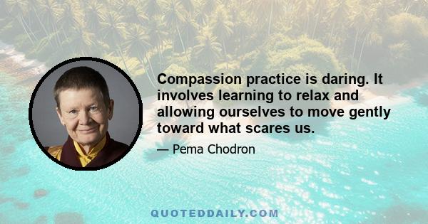 Compassion practice is daring. It involves learning to relax and allowing ourselves to move gently toward what scares us.