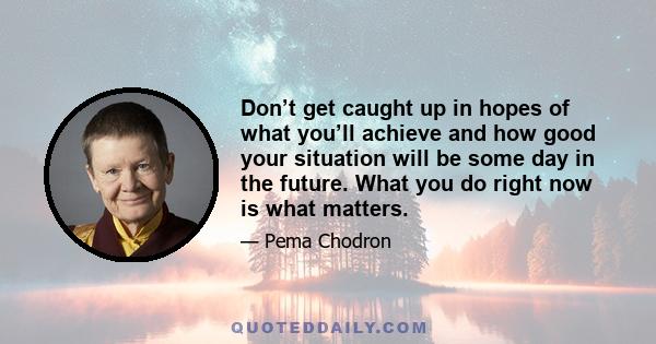 Don’t get caught up in hopes of what you’ll achieve and how good your situation will be some day in the future. What you do right now is what matters.