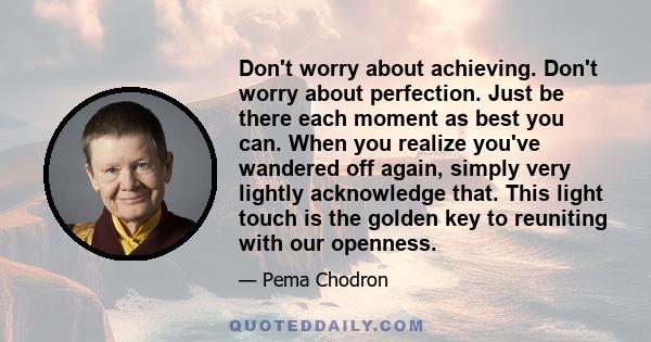 Don't worry about achieving. Don't worry about perfection. Just be there each moment as best you can. When you realize you've wandered off again, simply very lightly acknowledge that. This light touch is the golden key