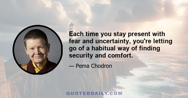 Each time you stay present with fear and uncertainty, you're letting go of a habitual way of finding security and comfort.