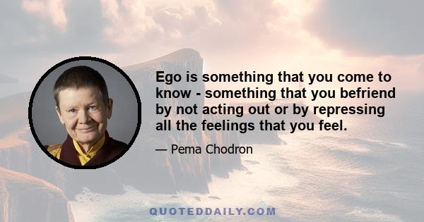 Ego is something that you come to know - something that you befriend by not acting out or by repressing all the feelings that you feel.