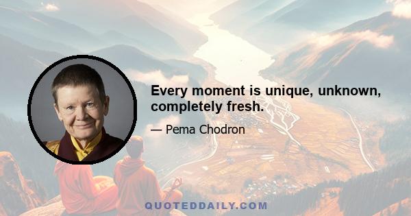 Every moment is unique, unknown, completely fresh.