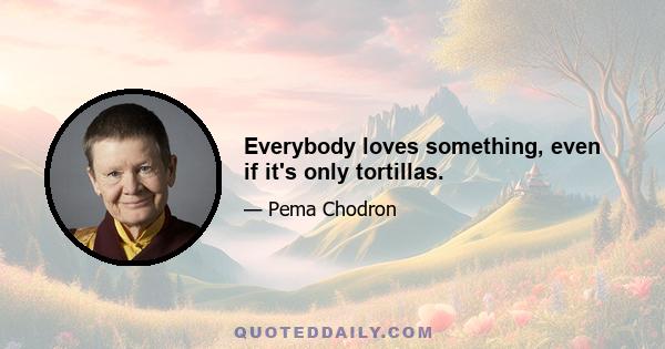 Everybody loves something, even if it's only tortillas.