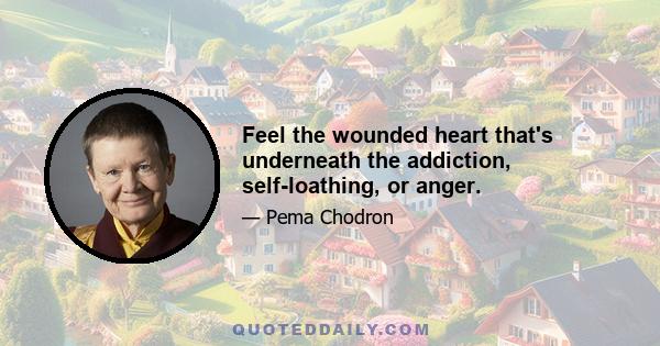 Feel the wounded heart that's underneath the addiction, self-loathing, or anger.